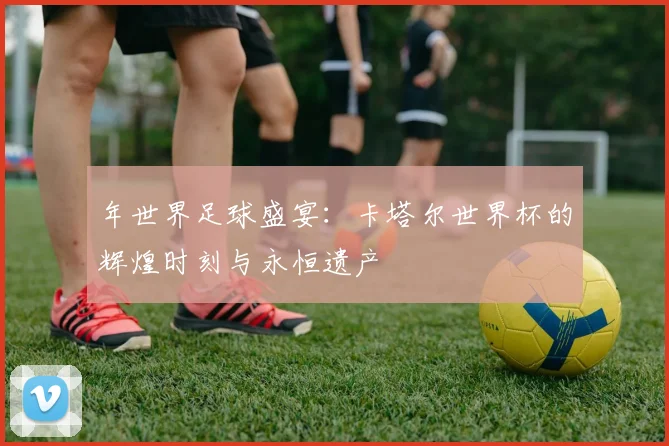 年世界足球盛宴：卡塔尔世界杯的辉煌时刻与永恒遗产