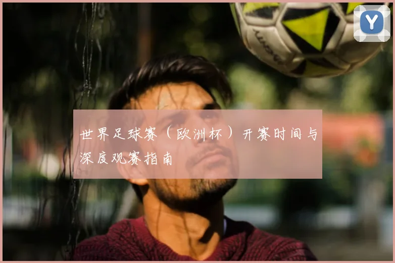 世界足球赛(欧洲杯)开赛时间与深度观赛指南