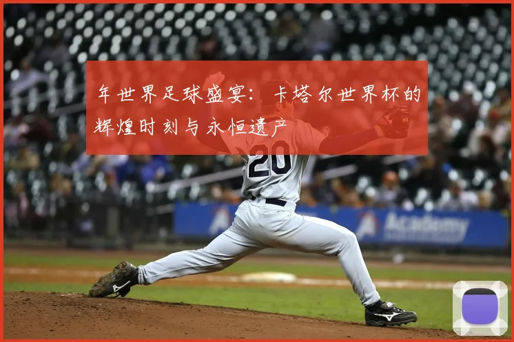 年世界足球盛宴：卡塔尔世界杯的辉煌时刻与永恒遗产