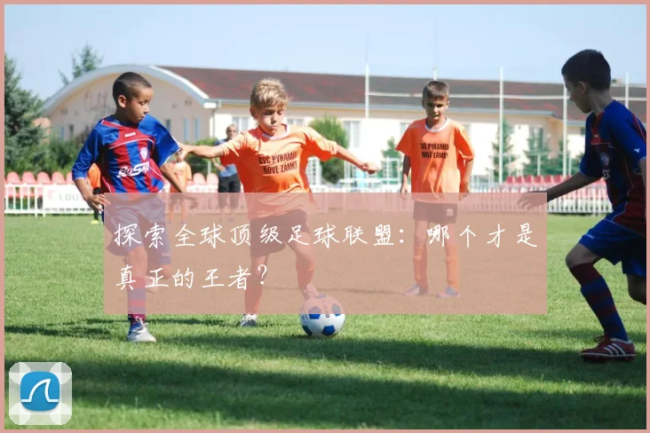 探索全球顶级足球联盟：哪个才是真正的王者？