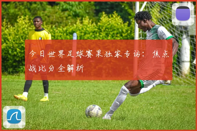 今日世界足球赛果独家专访:焦点战比分全解析